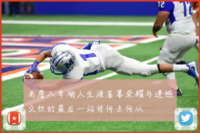 老詹八年湖人生涯落幕荣耀与遗憾交织的最后一站将何去何从