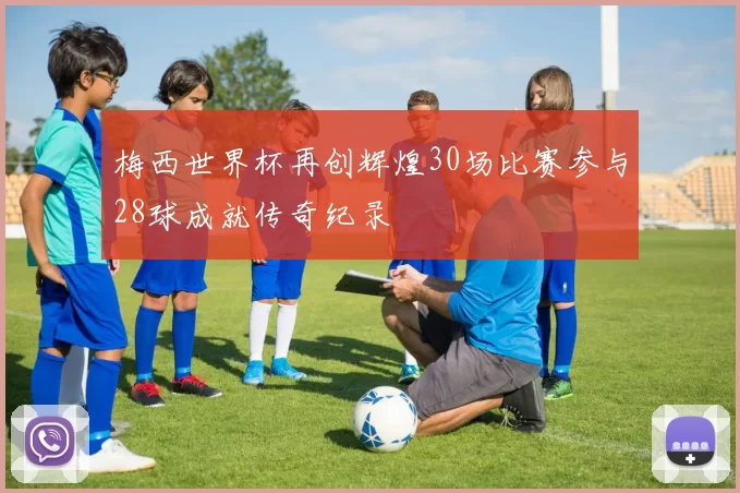 梅西世界杯再创辉煌30场比赛参与28球成就传奇纪录
