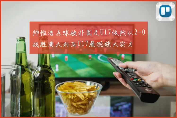 帅惟浩点球被扑国足U17依然以2-0战胜澳大利亚U17展现强大实力