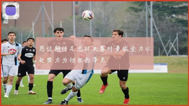 恩佐期待足总杯决赛对曼城全力以赴努力为切尔西争光