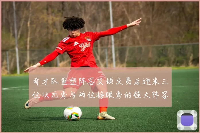 奇才队重塑阵容艾顿交易后迎来三位状元秀与两位榜眼秀的强大阵容