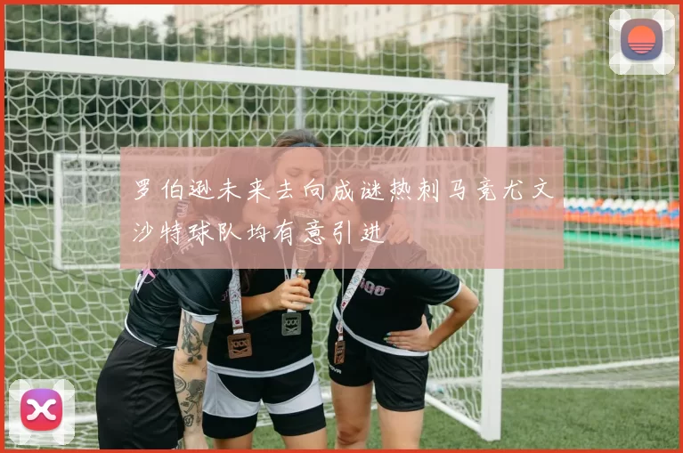 罗伯逊未来去向成谜热刺马竞尤文沙特球队均有意引进