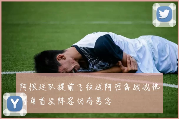 阿根廷队提前飞往迈阿密备战战佛得角首发阵容仍存悬念