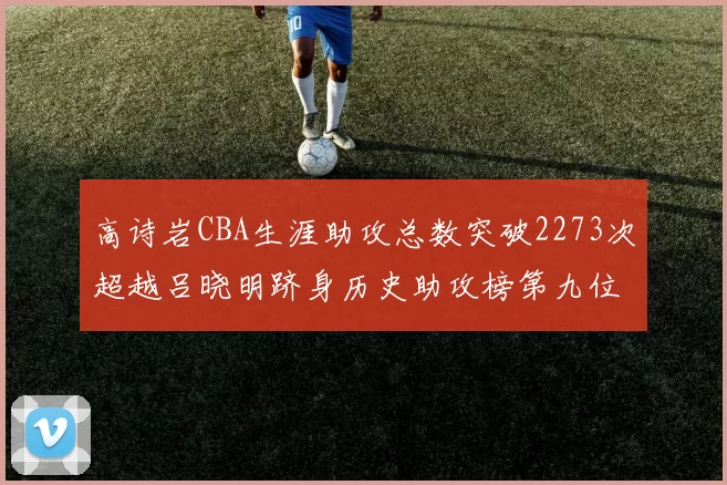 高诗岩CBA生涯助攻总数突破2273次超越吕晓明跻身历史助攻榜第九位