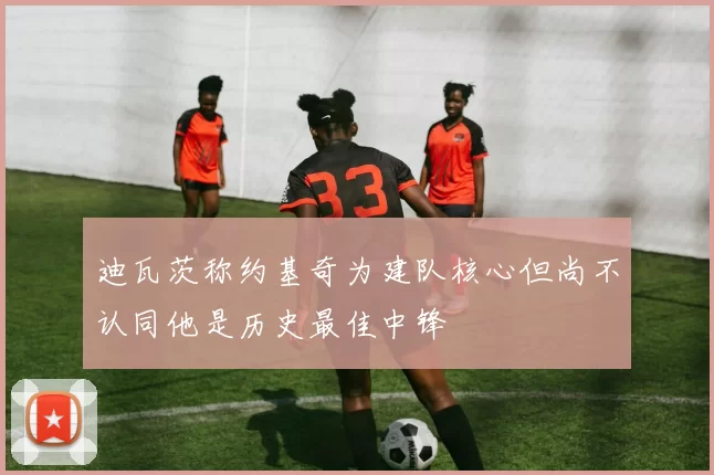 迪瓦茨称约基奇为建队核心但尚不认同他是历史最佳中锋