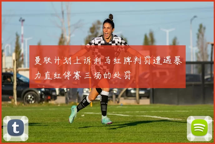 曼联计划上诉利马红牌判罚遭遇暴力直红停赛三场的处罚