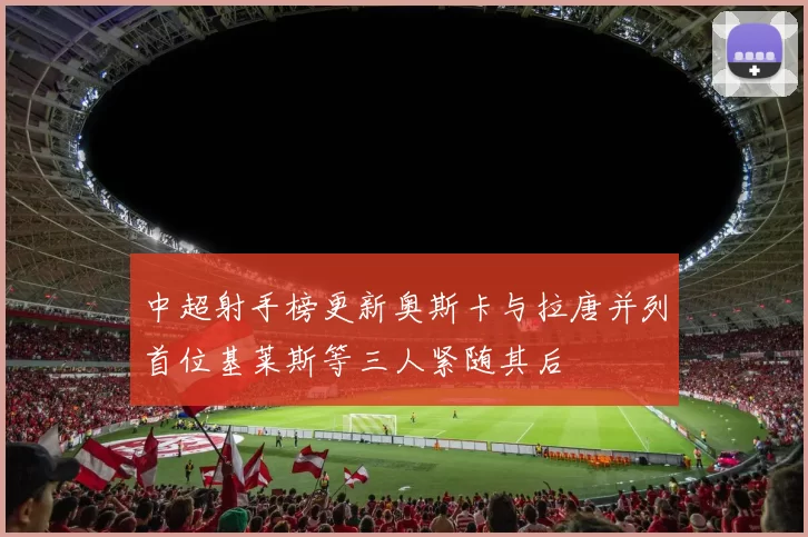 中超射手榜更新奥斯卡与拉唐并列首位基莱斯等三人紧随其后