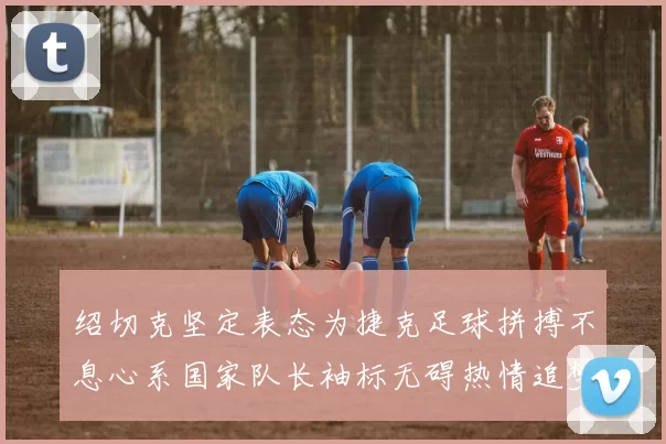 绍切克坚定表态为捷克足球拼搏不息心系国家队长袖标无碍热情追梦