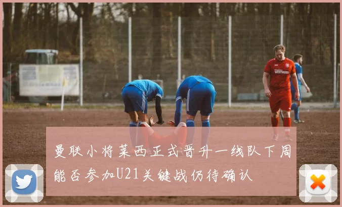 曼联小将莱西正式晋升一线队下周能否参加U21关键战仍待确认