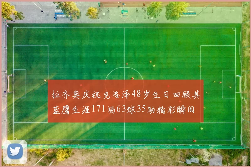 拉齐奥庆祝克洛泽48岁生日回顾其蓝鹰生涯171场63球35助精彩瞬间