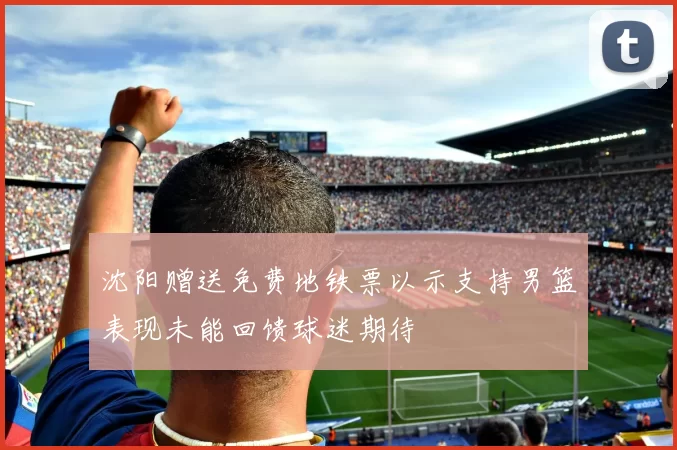 沈阳赠送免费地铁票以示支持男篮表现未能回馈球迷期待