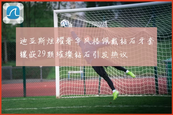 迪亚斯炫耀奢华风格佩戴钻石牙套镶嵌29颗璀璨钻石引发热议