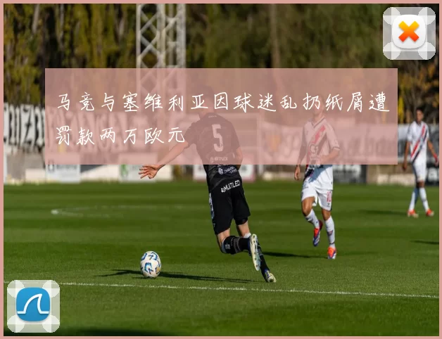 马竞与塞维利亚因球迷乱扔纸屑遭罚款两万欧元