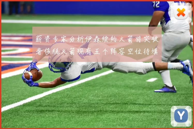 薪资专家分析伊森续约火箭将突破奢侈税火箭现有五个阵容空位待填补