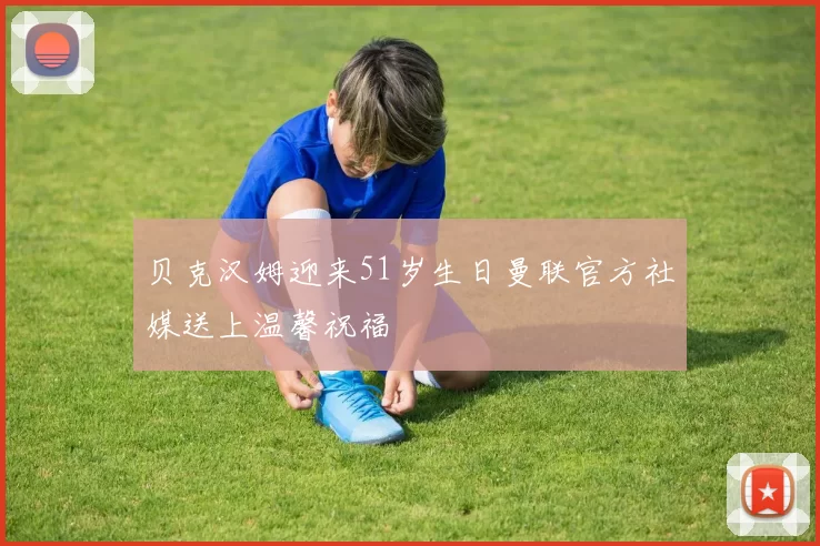 贝克汉姆迎来51岁生日曼联官方社媒送上温馨祝福