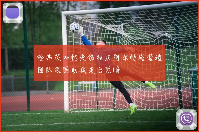 哈弗茨回忆受伤经历阿尔特塔营造团队氛围助我走出黑暗