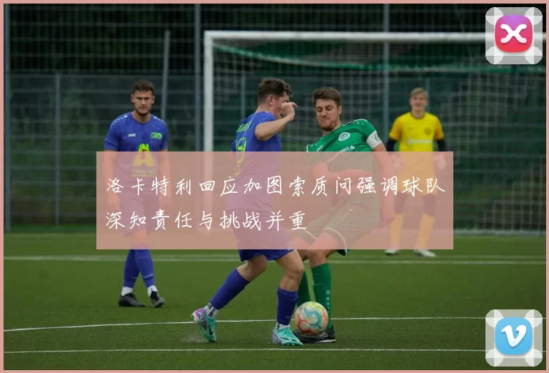 洛卡特利回应加图索质问强调球队深知责任与挑战并重
