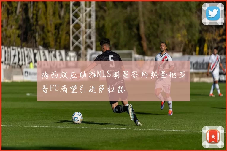 梅西效应助推MLS明星签约热圣地亚哥FC渴望引进萨拉赫