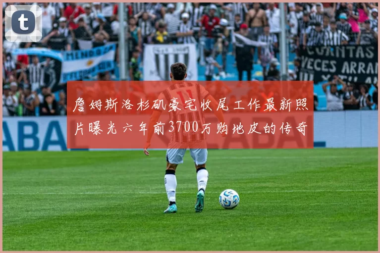 詹姆斯洛杉矶豪宅收尾工作最新照片曝光六年前3700万购地皮的传奇故事