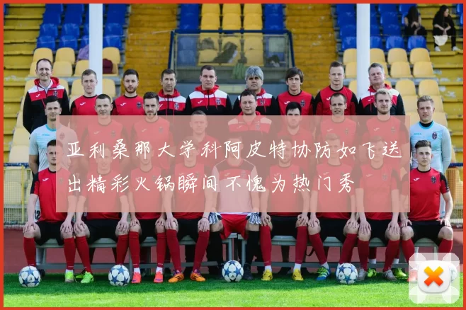 亚利桑那大学科阿皮特协防如飞送出精彩火锅瞬间不愧为热门秀